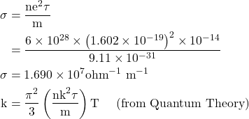  \begin{aligned} \sigma & =\frac{\mathrm{ne}^{2} \tau}{\mathrm{m}} \\ & =\frac{6 \times 10^{28} \times\left(1.602 \times 10^{-19}\right)^{2} \times 10^{-14}}{9.11 \times 10^{-31}} \\ \sigma & =1.690 \times 10^{7} \mathrm{ohm}^{-1} \mathrm{~m}^{-1} \\ \mathrm{k} & =\frac{\pi^{2}}{3}\left(\frac{\mathrm{nk}^{2} \tau}{\mathrm{m}}\right) \mathrm{T} \quad \text { (from Quantum Theory) } \end{aligned} 
