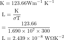 \begin{aligned} & \mathrm{K}=123.66 \mathrm{Wm}^{-1} \mathrm{~K}^{-1} \\ & \mathrm{~L}=\frac{\mathrm{K}}{\sigma \mathrm{T}} \\ & =\frac{123.66}{1.690 \times 10^{7} \times 300} \\ & \mathrm{~L}=2.439 \times 10^{-8} \mathrm{~W} \Omega \mathrm{K}^{-2} \end{aligned} 