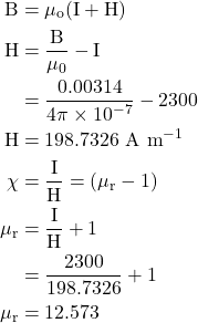  \begin{aligned} \mathrm{B} & =\mu_{\mathrm{o}}(\mathrm{I}+\mathrm{H}) \\ \mathrm{H} & =\frac{\mathrm{B}}{\mu_{0}}-\mathrm{I} \\ & =\frac{0.00314}{4 \pi \times 10^{-7}}-2300 \\ \mathrm{H} & =198.7326 \mathrm{~A} \mathrm{~m}^{-1} \\ \chi & =\frac{\mathrm{I}}{\mathrm{H}}=\left(\mu_{\mathrm{r}}-1\right) \\ \mu_{\mathrm{r}} & =\frac{\mathrm{I}}{\mathrm{H}}+1 \\ & =\frac{2300}{198.7326}+1 \\ \mu_{\mathrm{r}} & =12.573 \end{aligned} 