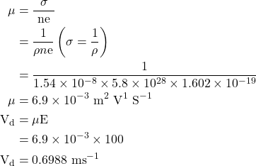  \begin{aligned} \mu & =\frac{\sigma}{\text { ne }} \\ & =\frac{1}{\rho n \mathrm{e}}\left(\sigma=\frac{1}{\rho}\right) \\ & =\frac{1}{1.54 \times 10^{-8} \times 5.8 \times 10^{28} \times 1.602 \times 10^{-19}} \\ \mu & =6.9 \times 10^{-3} \mathrm{~m}^{2} \mathrm{~V}^{1} \mathrm{~S}^{-1} \\ \mathrm{~V}_{\mathrm{d}} & =\mu \mathrm{E} \\ & =6.9 \times 10^{-3} \times 100 \\ \mathrm{~V}_{\mathrm{d}} & =0.6988 \mathrm{~ms}^{-1} \end{aligned} 